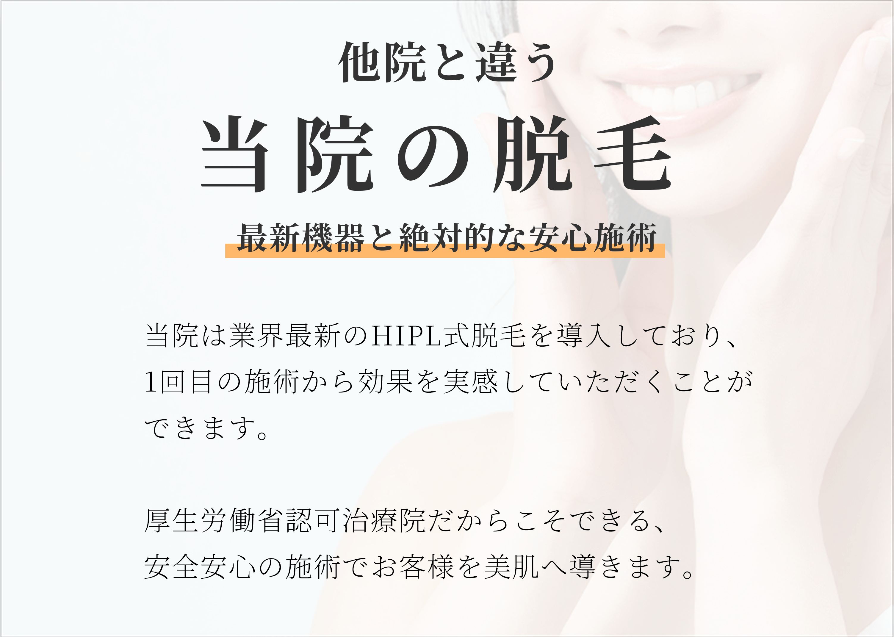 他院と違う当院の脱毛　最新機器と絶対的な安心施術　当院は業界最新のHIPL式脱毛を導入空いており、1回目の施術から効果を実感していただくことができます。厚生労働省認可クリニックだからこそできる、安全安心の施術でお客様を美肌へ導きます。