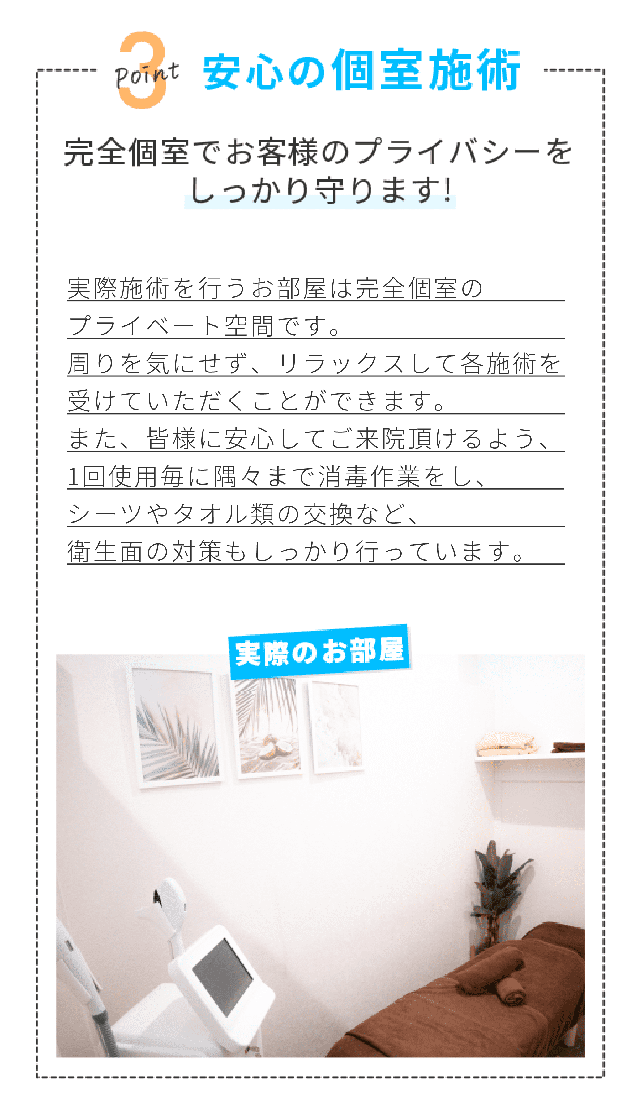 POINT3 安心の個室施術　完全個室でお客様のプライバシーをしっかり守ります！　実際偽術を行うお部屋は完全個室のプライベート空間です。周りを気にせず、リラックスして各施術を受けていただくことができます。また、皆様に安心してご来院頂けるよう、1回使用ごとに隅々まで消毒作業をし、シーツやタオル類の交換など、衛生面の対策もしっかり行っています。