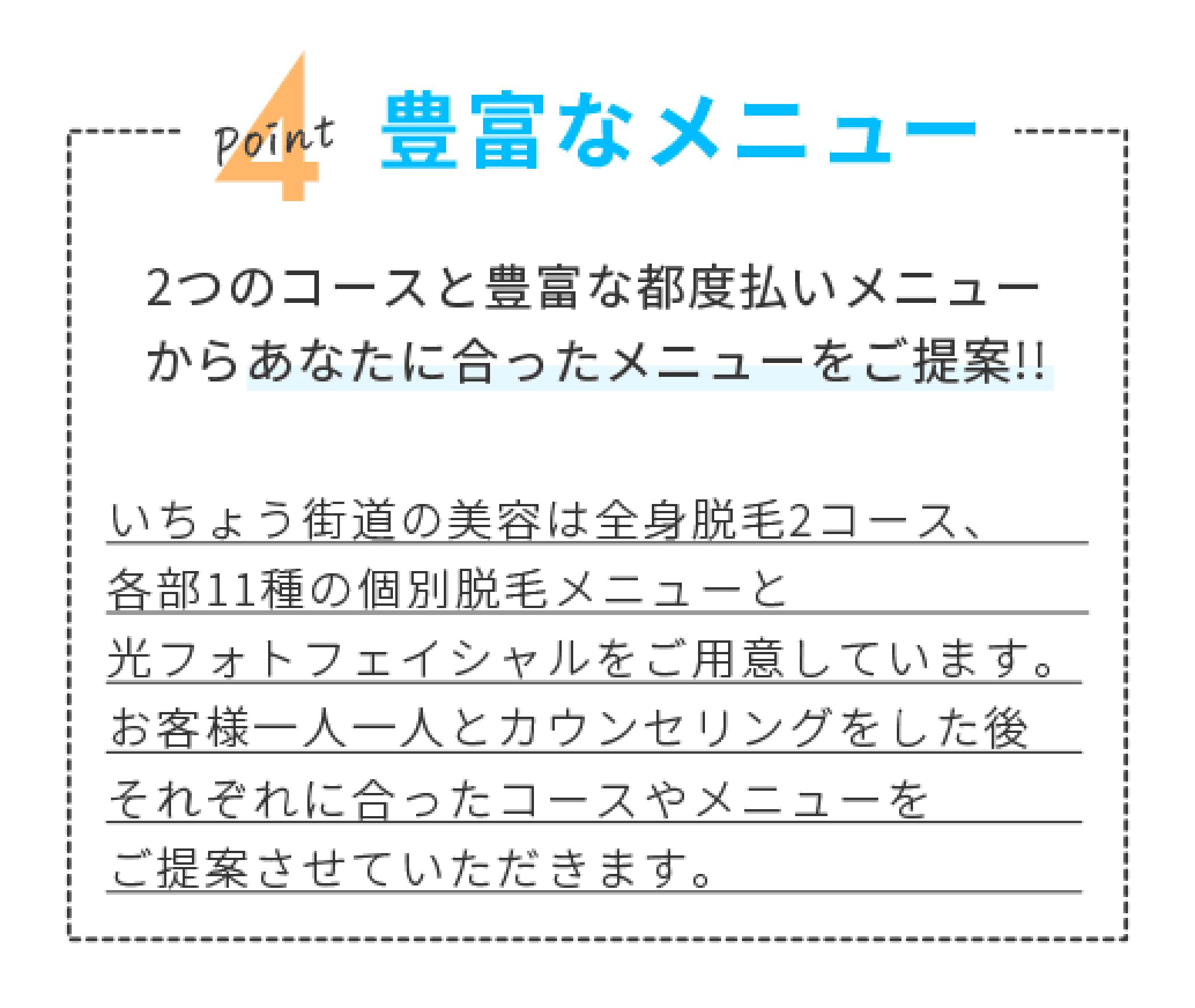 POINT4 豊富なメニュー　2つのコースと豊富な都度払いメニューからあなたに合ったメニューをご提案！！　いちょう街道の美容は全身脱毛2コース、各部11種の個別脱毛メニューと光フォトフェイシャルをご用意しています。お客様一人一人とカウンセリングをした後それぞれに合ったコースやメニューをご提案させていただきます。