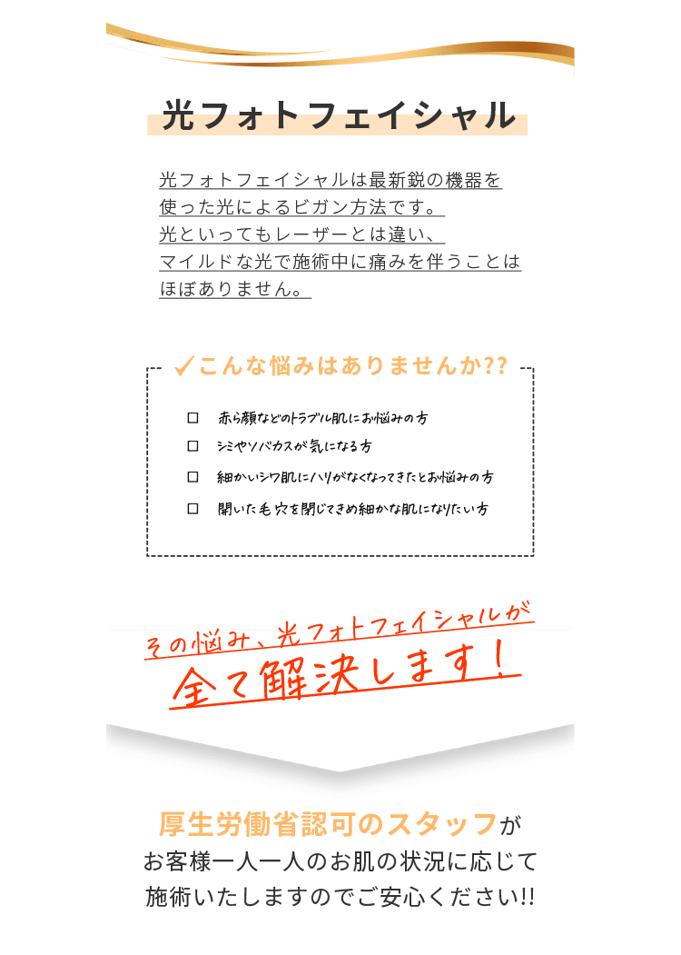 【光フォトフェイシャル】光フォトフェイシャルは最新鋭の機器を使った光によるビガン方法です。光といってもレーザーとは違い、マイルドな光で施術中に痛みを伴うことはほぼありません。こんな悩みはありませんか？？赤ら顔などのトラブル肌にお悩みの方・シミやソバカスが気になる方・細かいシワ肌にハリがなくなってきたとお悩みの方・開いた毛穴を閉じてきめ細かな肌になりたい方　その悩み、光フォトフェイシャルが全て解決します！　厚生労働省認可のスタッフがお客様一人一人のお肌の状況に応じて施術いたしますのでご安心ください！！
