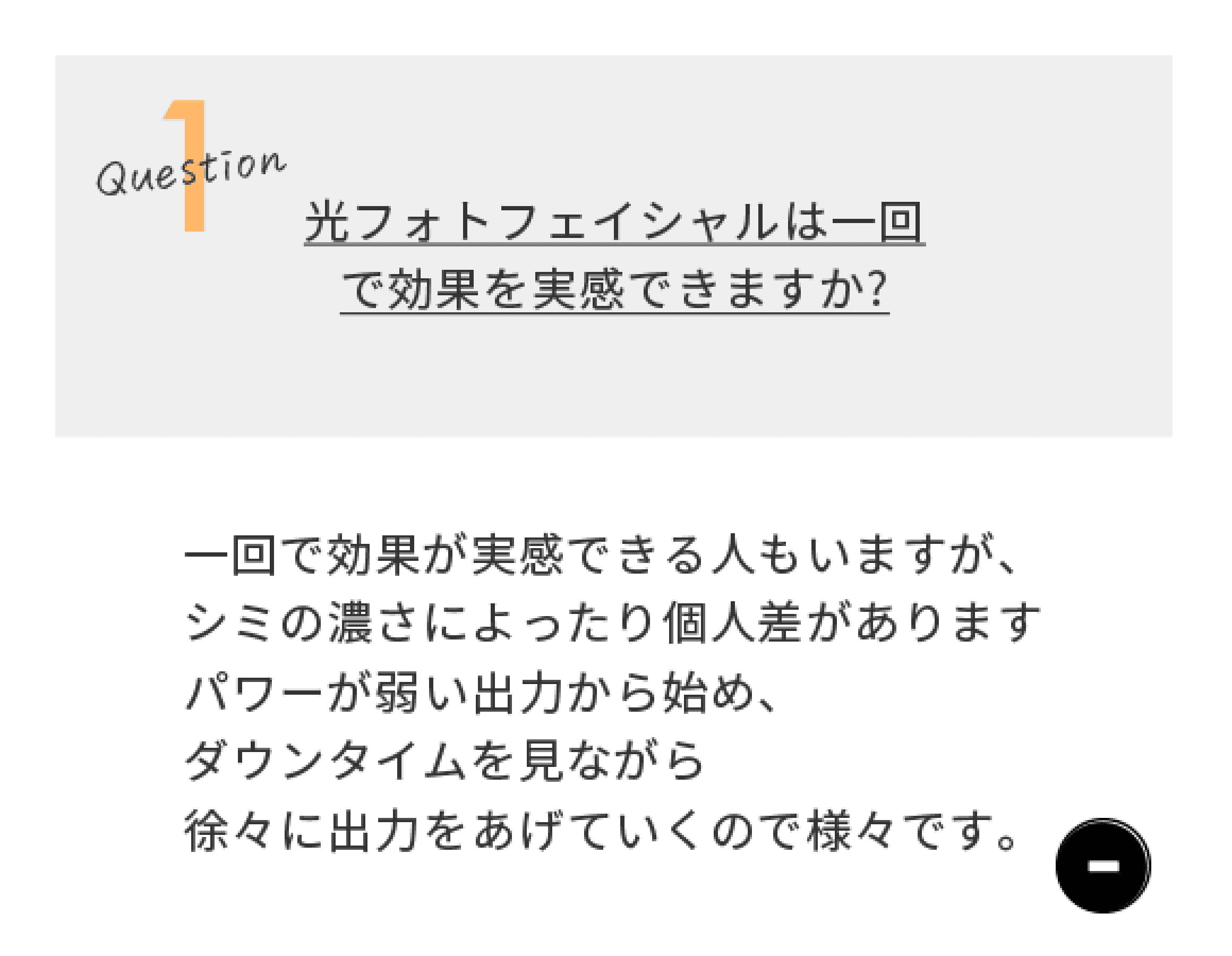 Question1 光フォトフェイシャルは一回で効果を実感できますか？　一回で効果が実感できる人もいますが、シミのこさによったり個人差があります。パワーが弱い出力から始め、ダウンタイムを見ながら徐々に出力をあげていくので様々です。