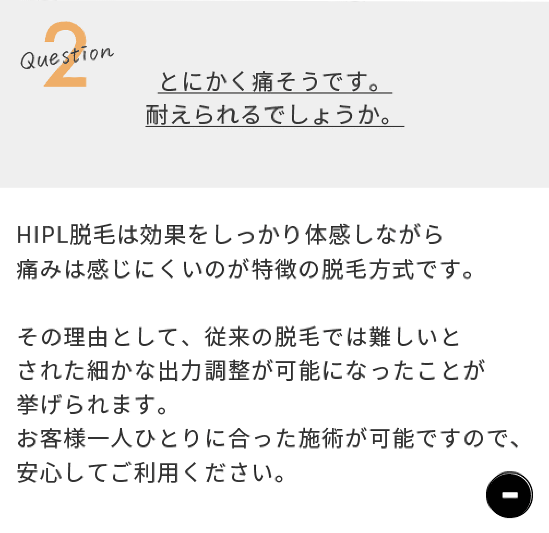Question2 とにかく痛そうです。。耐えられるでしょうか。　HIPL脱毛は効果をしっかり体感しながら痛みは感じにくいのが特徴の脱毛方式です。その理由として、従来の脱毛では難しいとされた細かな出力調整が可能になったことが挙げられます。お客様一人ひとりに合った施術が可能ですので、安心してご利用ください。