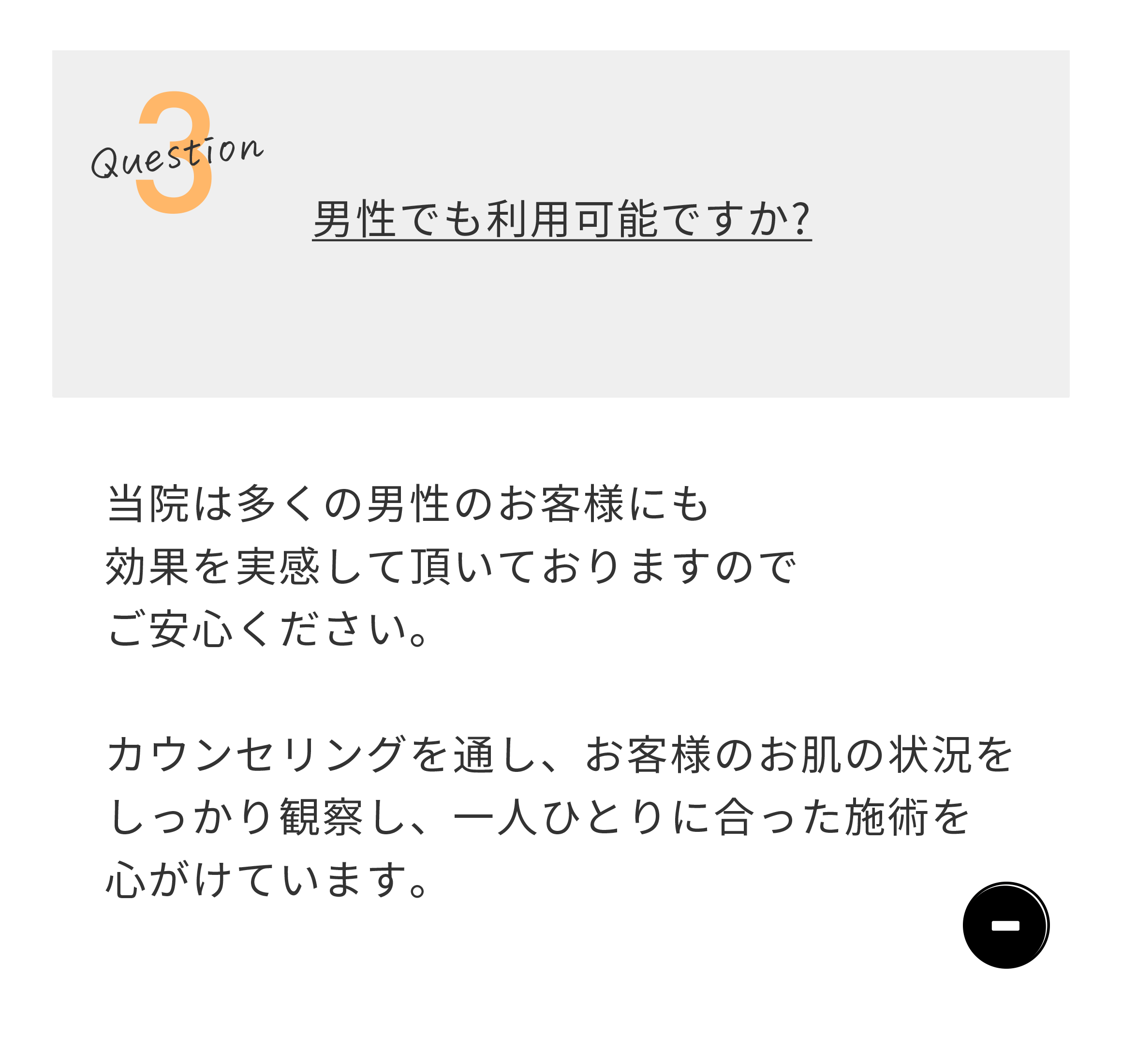 Question3 男性でも利用可能ですか？　当院は多くの男性のお客様にも効果を実感して頂いておりますのでご安心下さい。カウンセリングを通し、お客様のお肌の状況をしっかり観察し、一人ひとりに合った施術を心がけています。。